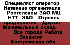 Специалист-оператор › Название организации ­ Ростелеком ЗАО МЦ НТТ, ЗАО › Отрасль предприятия ­ Другое › Минимальный оклад ­ 20 000 - Все города Работа » Вакансии   . Костромская обл.